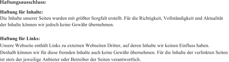 Haftung fr Inhalte: Die Inhalte unserer Seiten wurden mit grter Sorgfalt erstellt. Fr die Richtigkeit, Vollstndigkeit und Aktualitt  der Inhalte knnen wir jedoch keine Gewhr bernehmen.    Haftung fr Links: Unsere Webseite enthlt Links zu externen Webseiten Dritter, auf deren Inhalte wir keinen Einfluss haben.  Deshalb knnen wir fr diese fremden Inhalte auch keine Gewhr bernehmen. Fr die Inhalte der verlinkten Seiten  ist stets der jeweilige Anbieter oder Betreiber der Seiten verantwortlich.   Haftungsausschluss: