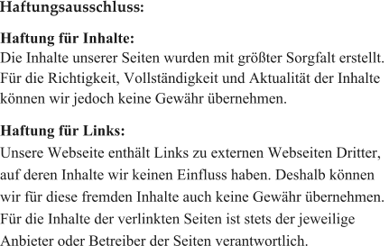 Haftung fr Inhalte: Die Inhalte unserer Seiten wurden mit grter Sorgfalt erstellt.  Fr die Richtigkeit, Vollstndigkeit und Aktualitt der Inhalte  knnen wir jedoch keine Gewhr bernehmen.   Haftung fr Links: Unsere Webseite enthlt Links zu externen Webseiten Dritter,  auf deren Inhalte wir keinen Einfluss haben. Deshalb knnen  wir fr diese fremden Inhalte auch keine Gewhr bernehmen.  Fr die Inhalte der verlinkten Seiten ist stets der jeweilige  Anbieter oder Betreiber der Seiten verantwortlich.   Haftungsausschluss: