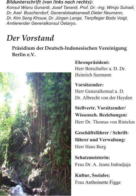 Bildunterschrift (von links nach rechts):Konsul Wisnu Gunardi, Josef Tanardi, Prof. Dr. -Ing. Wirojo Suhadi, Dr. Axel  Buschendorf, Generalstaatsanwalt Dieter Neumann, Dr. Kim Seng Khouw, Dr. Jrgen Lange, Tierpfleger Bodo Voigt, Amtierender Generalkonsul Oetaryo. Der Vorstand  Ehrenprsident:   Herr Botschafter a. D. Dr.  Heinrich Seemann   Vorsitzender: Herr Generalkonsul a. D.  Dr. Albrecht von der Heyden  Stellvertr. Vorsitzender/ Wissensch. Beziehungen: Herr Dr. Thomas von Rintelen  Geschftsfhrer / Schrift- fhrer und Verwaltung: Herr Hans Berg  Schatzmeisterin: Frau Dr. A. Jeane Indradjaja  Kultur, Soziales: Frau Anthoinette Figge   Prsidium der Deutsch-Indonesischen Vereinigung  Berlin e.V.