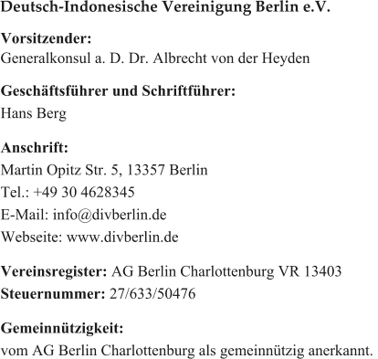 Vorsitzender: Generalkonsul a. D. Dr. Albrecht von der Heyden  Geschftsfhrer und Schriftfhrer: Hans Berg  Anschrift: Martin Opitz Str. 5, 13357 Berlin Tel.: +49 30 4628345 E-Mail: info@divberlin.de Webseite: www.divberlin.de   Vereinsregister: AG Berlin Charlottenburg VR 13403 Steuernummer: 27/633/50476  Gemeinntzigkeit:  vom AG Berlin Charlottenburg als gemeinntzig anerkannt.  Deutsch-Indonesische Vereinigung Berlin e.V.